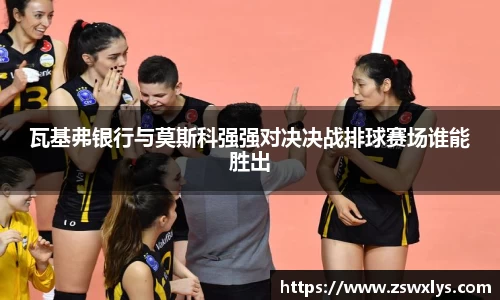 美嘉体育瓦基弗银行与莫斯科强强对决决战排球赛场谁能胜出